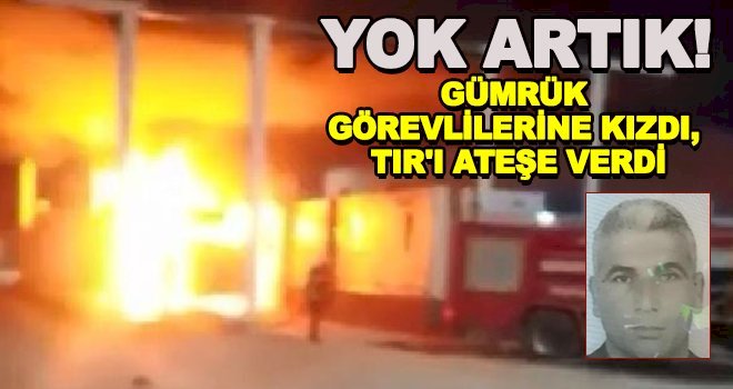 Gümrük görevlilerine kızdı, TIR'ı ateşe verdi